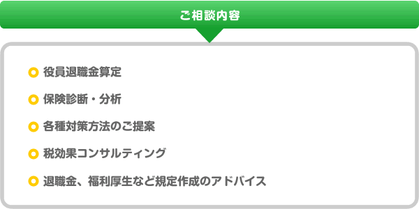 ご相談内容、役員退職金算定、保険診断・分析、各種対策方法のご提案、税効果コンサルティング、退職金、福利厚生など規定作成のアドバイス