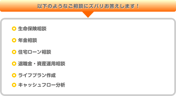 以下のようなご相談にズバリお答えします、生命保険相談、年金相談、住宅ローン相談、退職金・資産運用相談、ライフプラン作成、キャッシュフロー分析